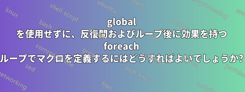 global を使用せずに、反復間およびループ後に効果を持つ foreach ループでマクロを定義するにはどうすればよいでしょうか?