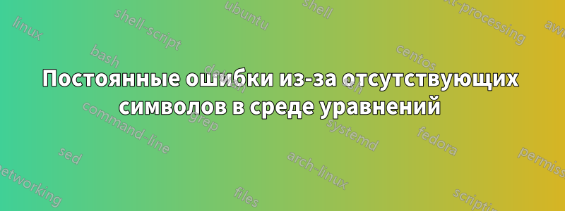 Постоянные ошибки из-за отсутствующих символов в среде уравнений