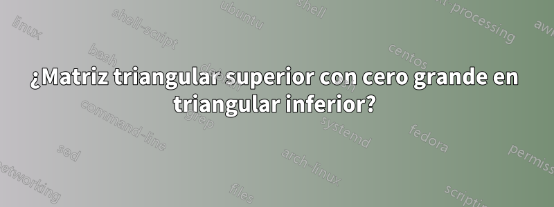 ¿Matriz triangular superior con cero grande en triangular inferior?