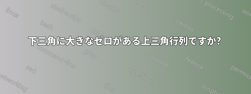 下三角に大きなゼロがある上三角行列ですか?