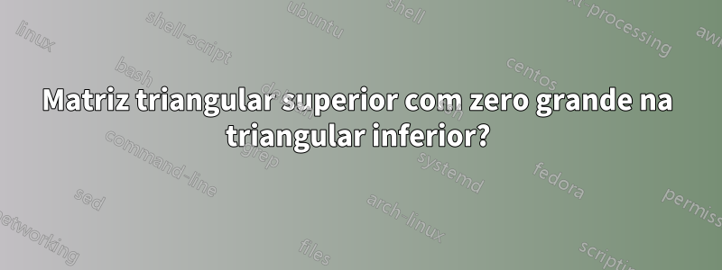 Matriz triangular superior com zero grande na triangular inferior?