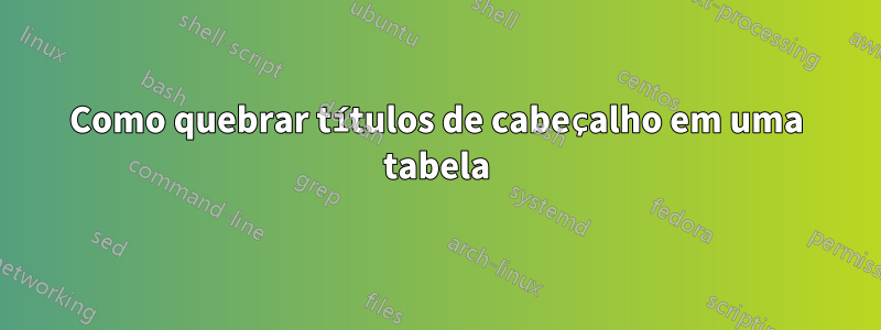 Como quebrar títulos de cabeçalho em uma tabela