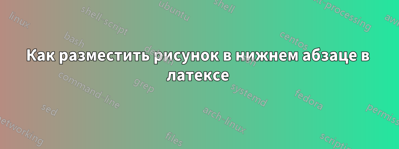 Как разместить рисунок в нижнем абзаце в латексе