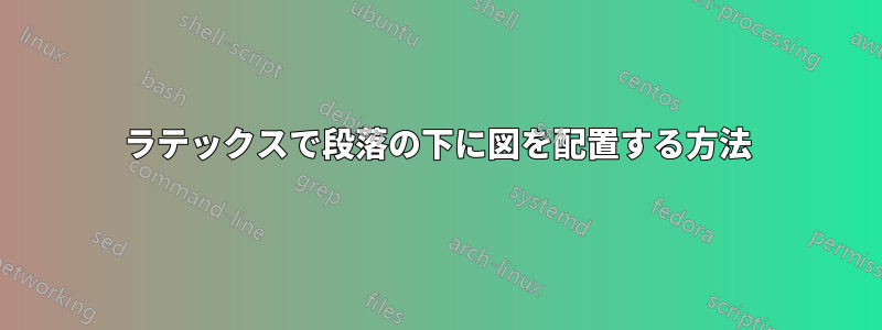 ラテックスで段落の下に図を配置する方法