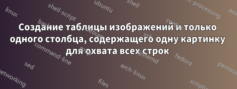 Создание таблицы изображений и только одного столбца, содержащего одну картинку для охвата всех строк