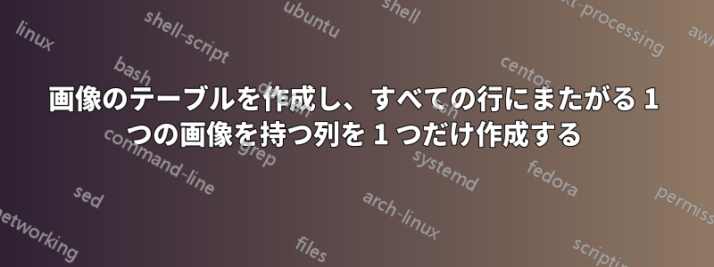 画像のテーブルを作成し、すべての行にまたがる 1 つの画像を持つ列を 1 つだけ作成する