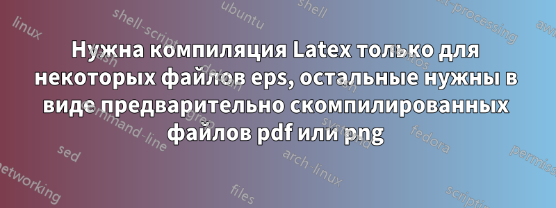 Нужна компиляция Latex только для некоторых файлов eps, остальные нужны в виде предварительно скомпилированных файлов pdf или png