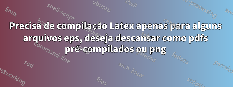 Precisa de compilação Latex apenas para alguns arquivos eps, deseja descansar como pdfs pré-compilados ou png