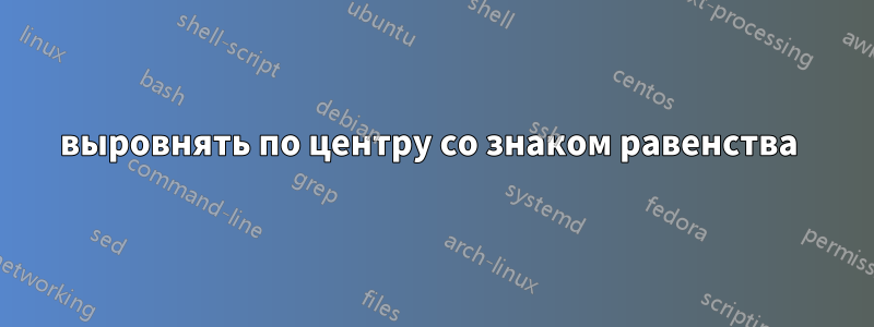 выровнять по центру со знаком равенства 