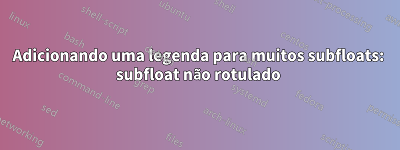 Adicionando uma legenda para muitos subfloats: subfloat não rotulado