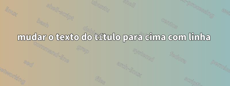 mudar o texto do título para cima com linha