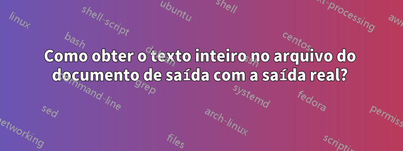 Como obter o texto inteiro no arquivo do documento de saída com a saída real?