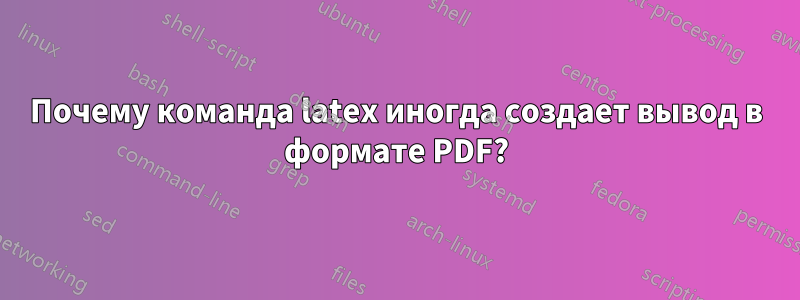 Почему команда latex иногда создает вывод в формате PDF?