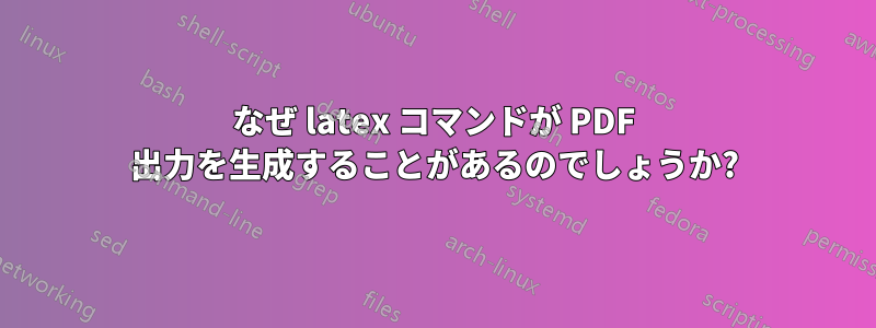 なぜ latex コマンドが PDF 出力を生成することがあるのでしょうか?