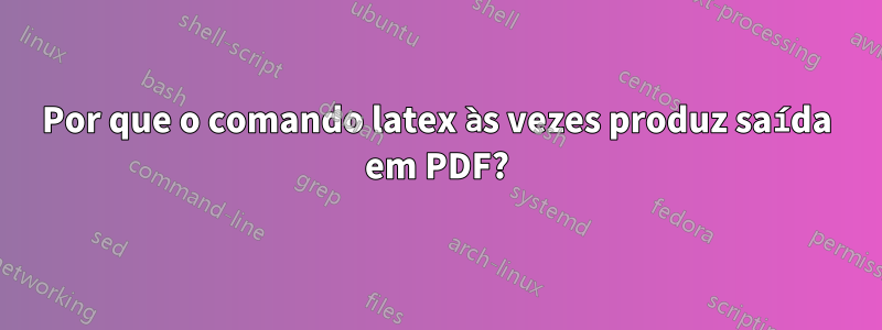 Por que o comando latex às vezes produz saída em PDF?