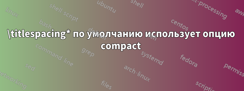 \titlespacing* по умолчанию использует опцию compact