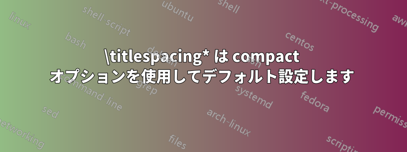 \titlespacing* は compact オプションを使用してデフォルト設定します