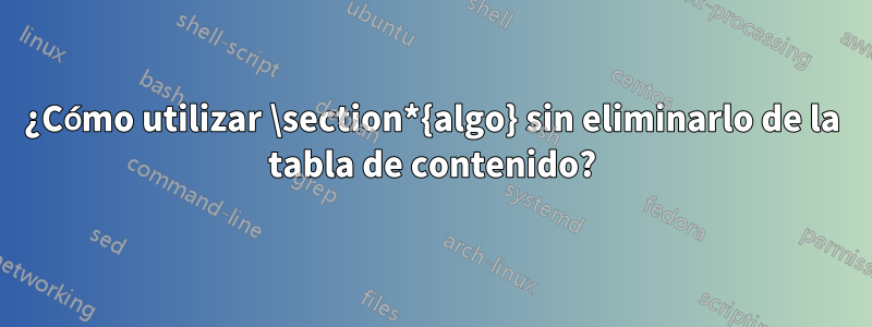 ¿Cómo utilizar \section*{algo} sin eliminarlo de la tabla de contenido?