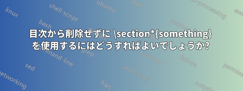 目次から削除せずに \section*{something} を使用するにはどうすればよいでしょうか?