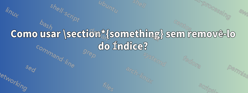 Como usar \section*{something} sem removê-lo do Índice?