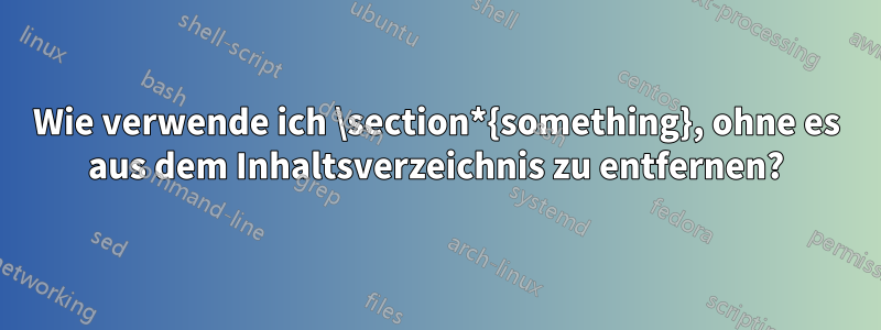 Wie verwende ich \section*{something}, ohne es aus dem Inhaltsverzeichnis zu entfernen?