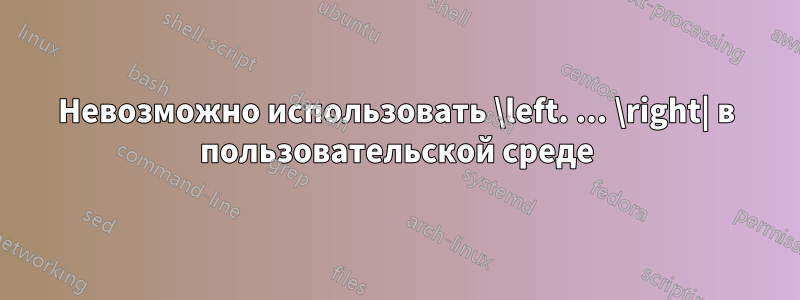 Невозможно использовать \left. ... \right| в пользовательской среде