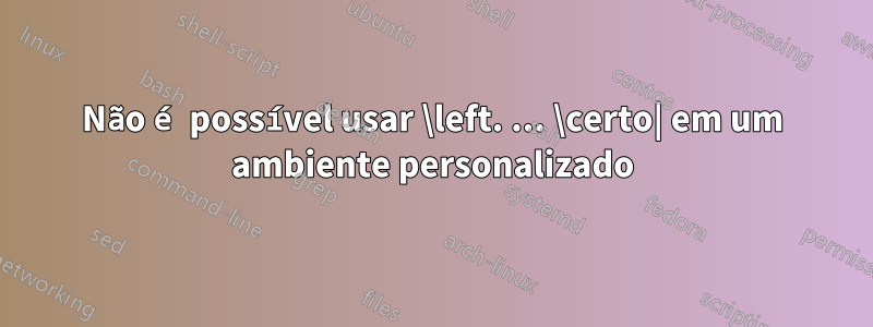 Não é possível usar \left. ... \certo| em um ambiente personalizado