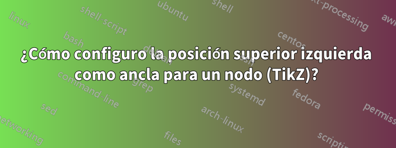 ¿Cómo configuro la posición superior izquierda como ancla para un nodo (TikZ)?