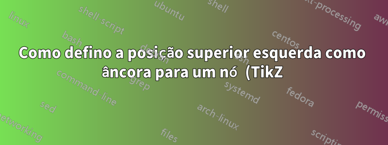 Como defino a posição superior esquerda como âncora para um nó (TikZ)