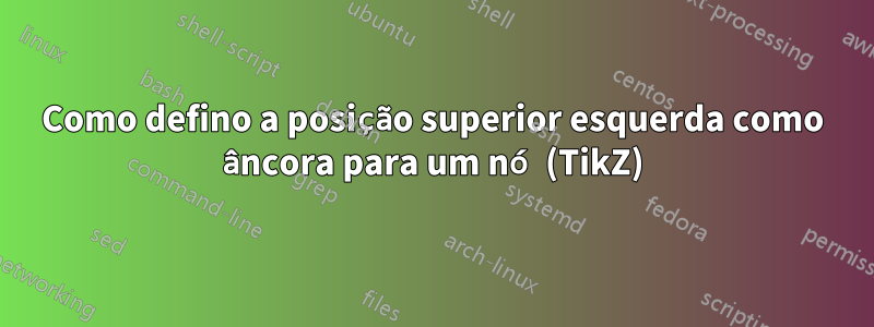 Como defino a posição superior esquerda como âncora para um nó (TikZ)