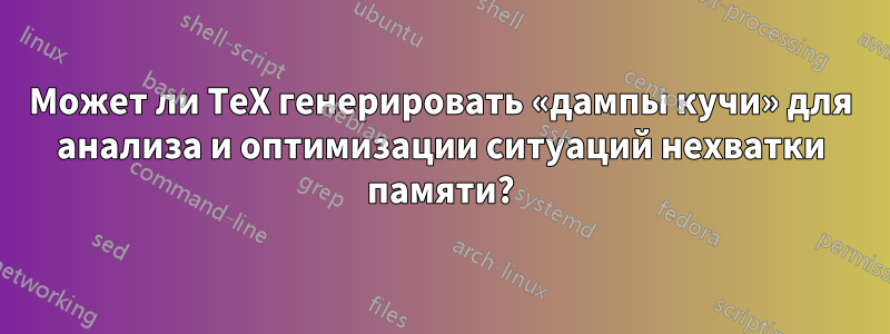 Может ли TeX генерировать «дампы кучи» для анализа и оптимизации ситуаций нехватки памяти?