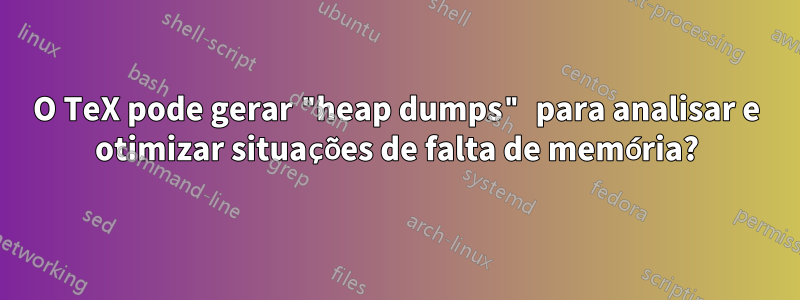 O TeX pode gerar "heap dumps" para analisar e otimizar situações de falta de memória?