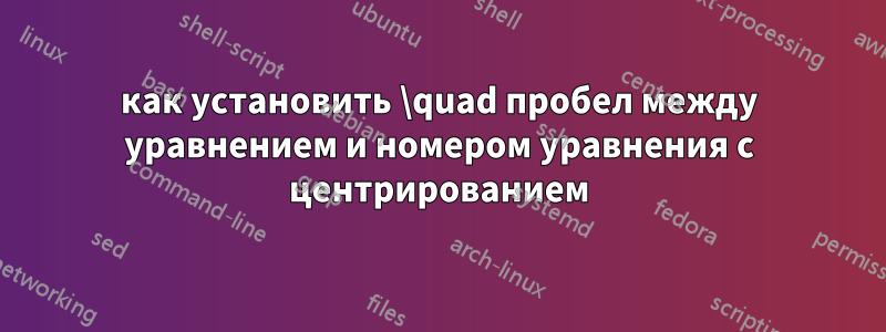 как установить \quad пробел между уравнением и номером уравнения с центрированием