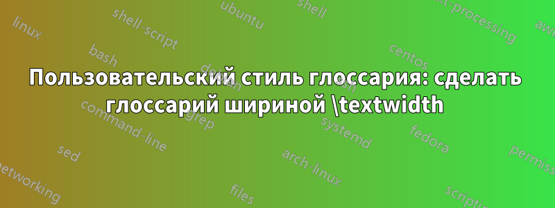 Пользовательский стиль глоссария: сделать глоссарий шириной \textwidth