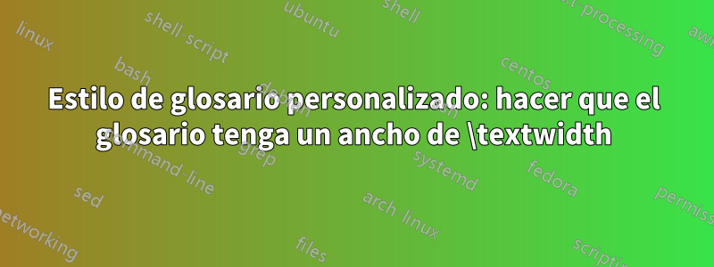 Estilo de glosario personalizado: hacer que el glosario tenga un ancho de \textwidth