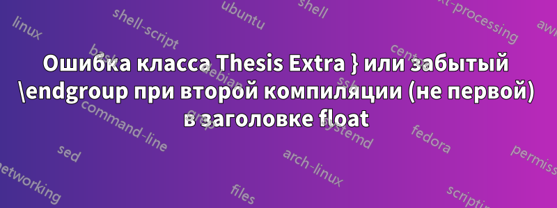 Ошибка класса Thesis Extra } или забытый \endgroup при второй компиляции (не первой) в заголовке float