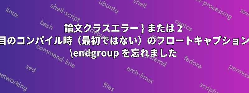 論文クラスエラー } または 2 回目のコンパイル時（最初ではない）のフロートキャプションの \endgroup を忘れました