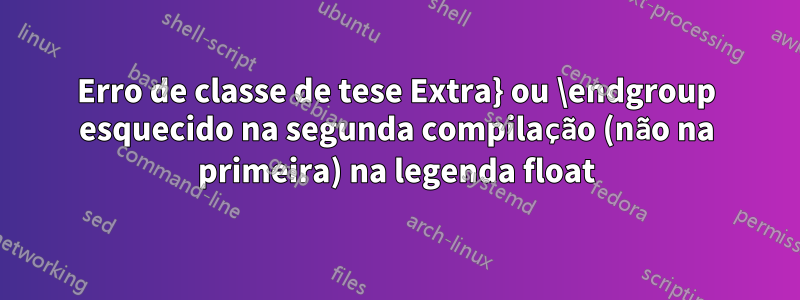 Erro de classe de tese Extra} ou \endgroup esquecido na segunda compilação (não na primeira) na legenda float