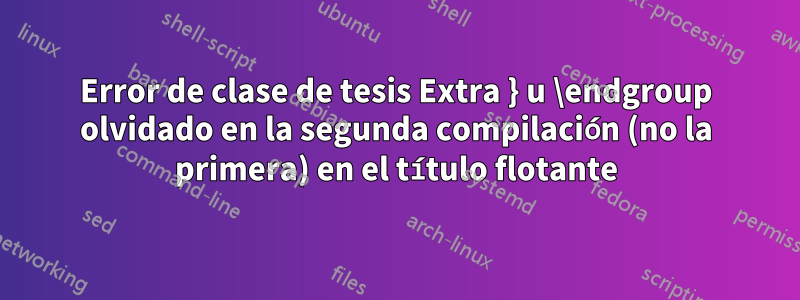 Error de clase de tesis Extra } u \endgroup olvidado en la segunda compilación (no la primera) en el título flotante