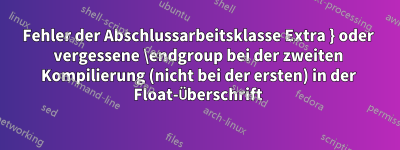 Fehler der Abschlussarbeitsklasse Extra } oder vergessene \endgroup bei der zweiten Kompilierung (nicht bei der ersten) in der Float-Überschrift