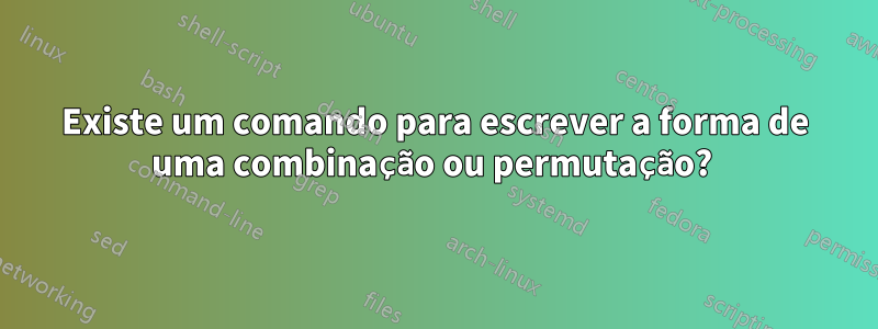 Existe um comando para escrever a forma de uma combinação ou permutação? 