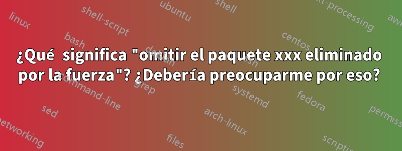 ¿Qué significa "omitir el paquete xxx eliminado por la fuerza"? ¿Debería preocuparme por eso?