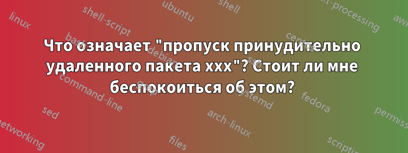 Что означает "пропуск принудительно удаленного пакета xxx"? Стоит ли мне беспокоиться об этом?