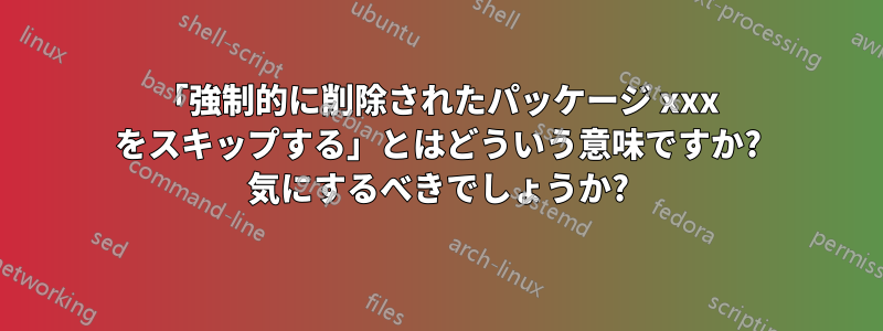 「強制的に削除されたパッケージ xxx をスキップする」とはどういう意味ですか? 気にするべきでしょうか?