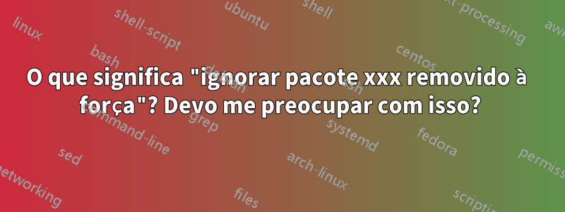 O que significa "ignorar pacote xxx removido à força"? Devo me preocupar com isso?