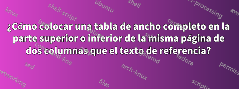 ¿Cómo colocar una tabla de ancho completo en la parte superior o inferior de la misma página de dos columnas que el texto de referencia?