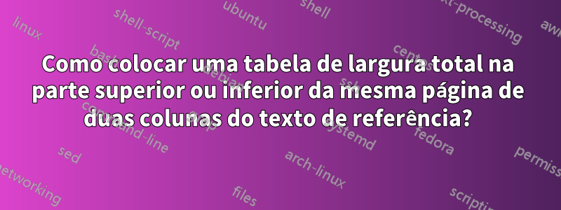 Como colocar uma tabela de largura total na parte superior ou inferior da mesma página de duas colunas do texto de referência?