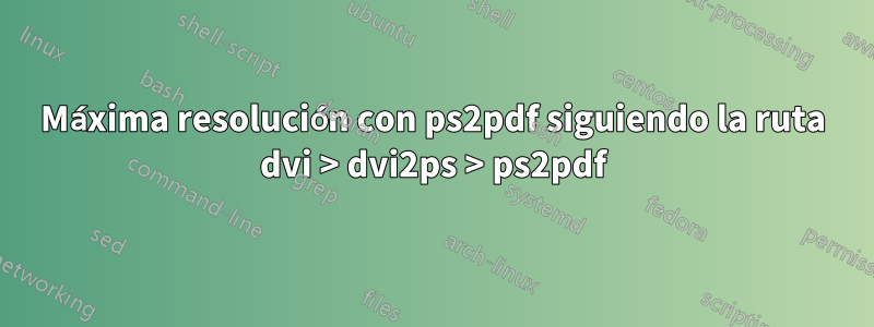 Máxima resolución con ps2pdf siguiendo la ruta dvi > dvi2ps > ps2pdf