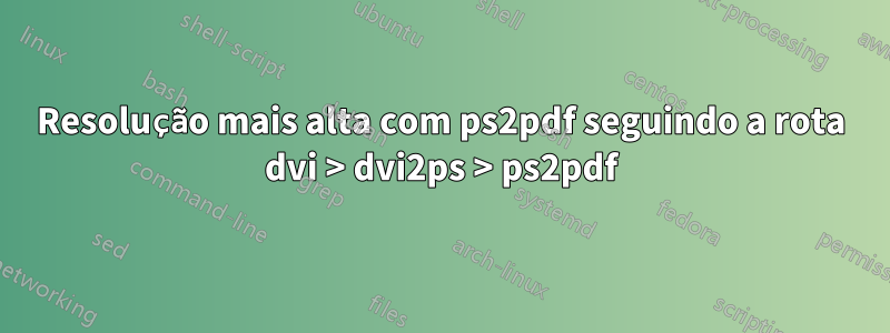 Resolução mais alta com ps2pdf seguindo a rota dvi > dvi2ps > ps2pdf