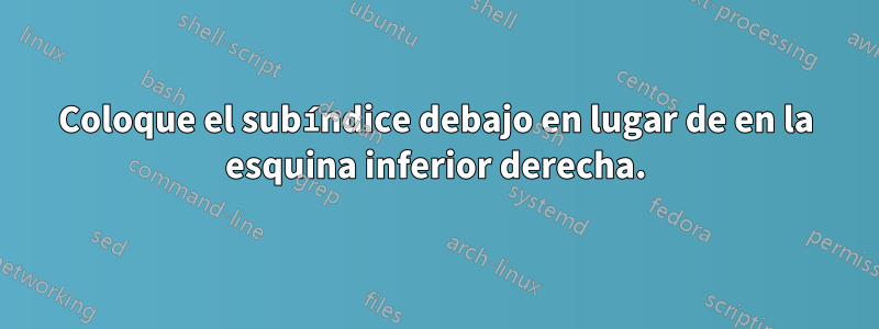 Coloque el subíndice debajo en lugar de en la esquina inferior derecha.